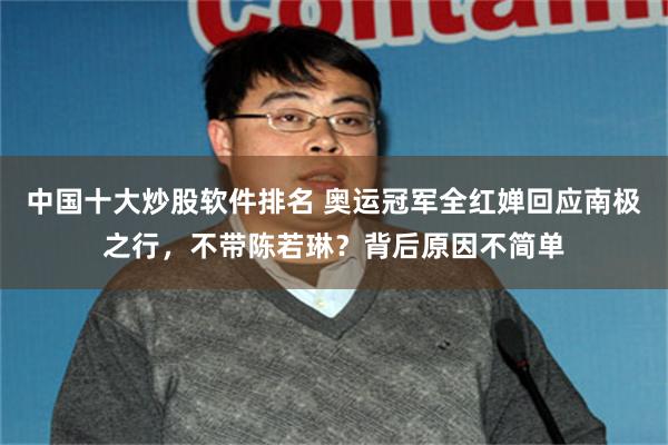 中国十大炒股软件排名 奥运冠军全红婵回应南极之行，不带陈若琳？背后原因不简单