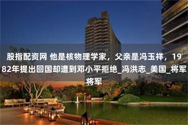 股指配资网 他是核物理学家，父亲是冯玉祥，1982年提出回国却遭到邓小平拒绝_冯洪志_美国_将军