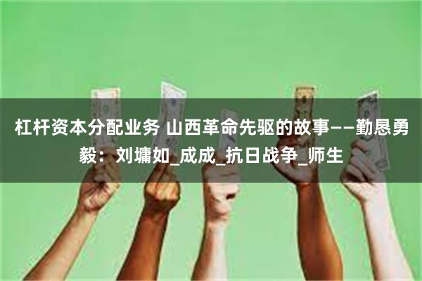 杠杆资本分配业务 山西革命先驱的故事——勤恳勇毅：刘墉如_成成_抗日战争_师生