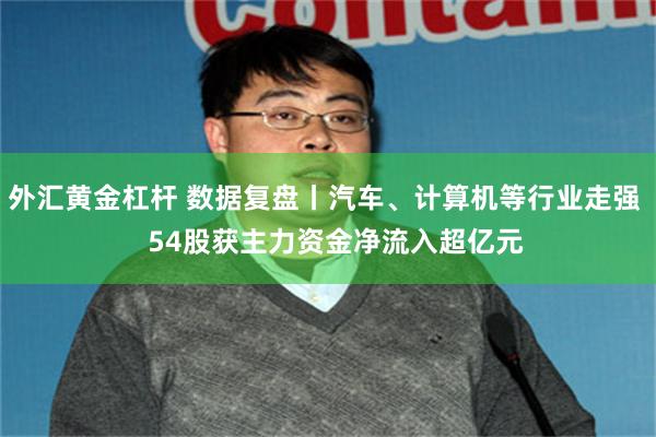 外汇黄金杠杆 数据复盘丨汽车、计算机等行业走强   54股获主力资金净流入超亿元