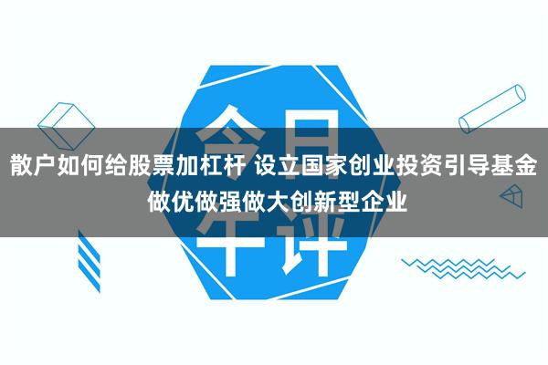 散户如何给股票加杠杆 设立国家创业投资引导基金 做优做强做大创新型企业