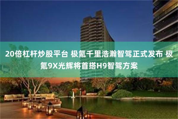 20倍杠杆炒股平台 极氪千里浩瀚智驾正式发布 极氪9X光辉将首搭H9智驾方案