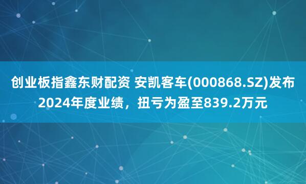 创业板指鑫东财配资 安凯客车(000868.SZ)发布2024年度业绩，扭亏为盈至839.2万元