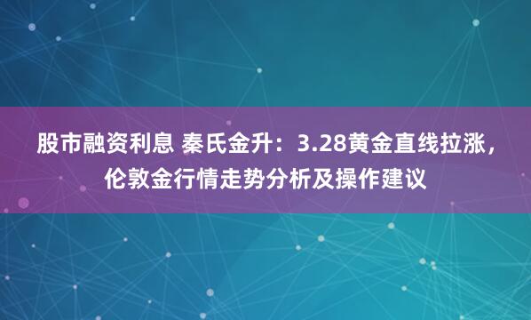 股市融资利息 秦氏金升：3.28黄金直线拉涨，伦敦金行情走势分析及操作建议