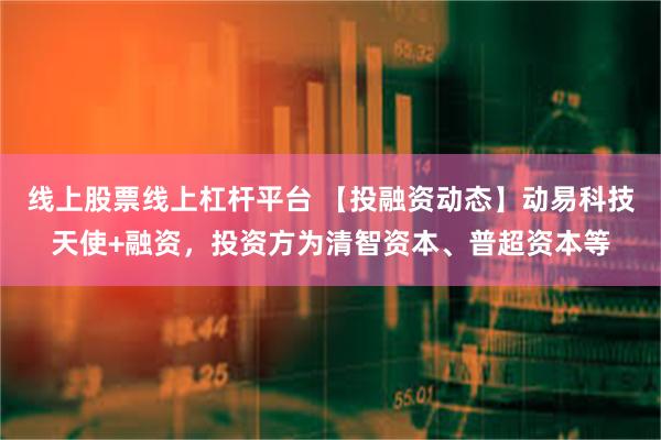 线上股票线上杠杆平台 【投融资动态】动易科技天使+融资，投资方为清智资本、普超资本等