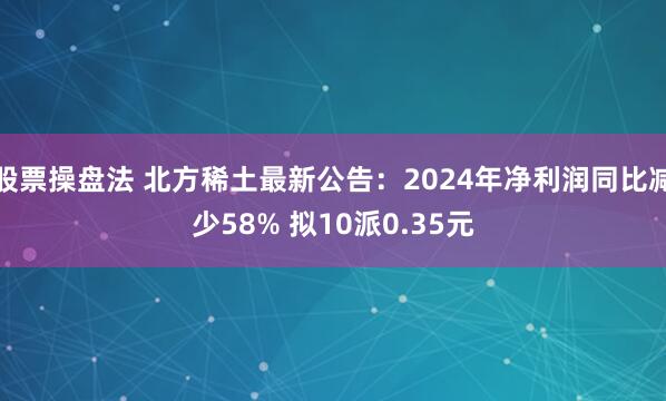 股票操盘法 北方稀土最新公告：2024年净利润同比减少58% 拟10派0.35元