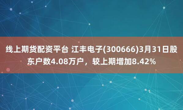 线上期货配资平台 江丰电子(300666)3月31日股东户数4.08万户，较上期增加8.42%