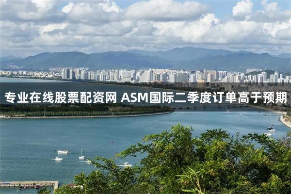 专业在线股票配资网 ASM国际二季度订单高于预期