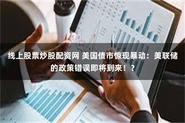 线上股票炒股配资网 美国债市惊现暴动：美联储的政策错误即将到来！？