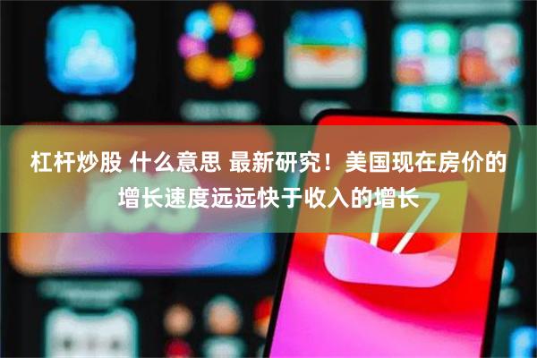 杠杆炒股 什么意思 最新研究！美国现在房价的增长速度远远快于收入的增长