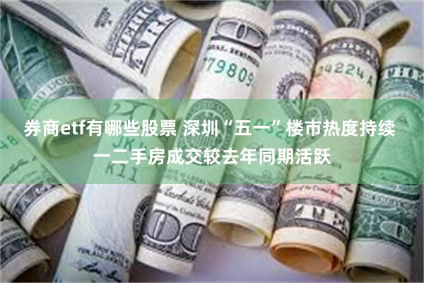 券商etf有哪些股票 深圳“五一”楼市热度持续 一二手房成交较去年同期活跃
