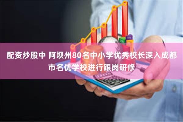 配资炒股中 阿坝州80名中小学优秀校长深入成都市名优学校进行跟岗研修