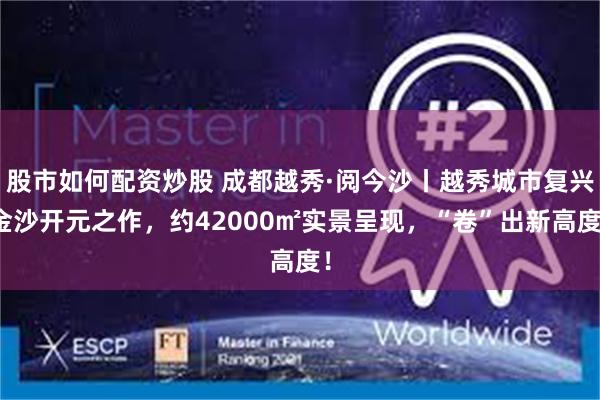 股市如何配资炒股 成都越秀·阅今沙丨越秀城市复兴金沙开元之作，约42000㎡实景呈现，“卷”出新高度！