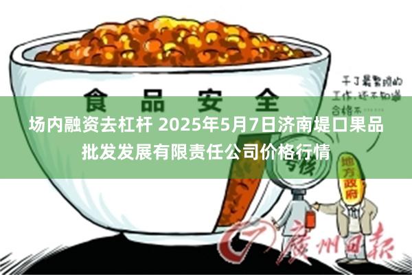 场内融资去杠杆 2025年5月7日济南堤口果品批发发展有限责任公司价格行情