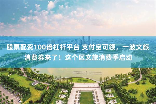 股票配资100倍杠杆平台 支付宝可领，一波文旅消费券来了！这个区文旅消费季启动