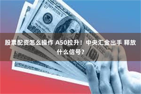 股票配资怎么操作 A50拉升！中央汇金出手 释放什么信号？