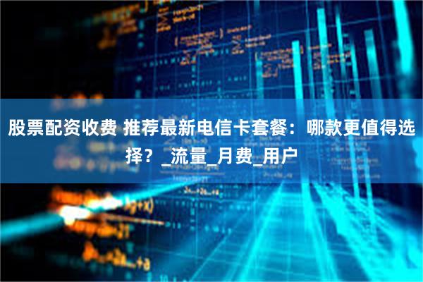 股票配资收费 推荐最新电信卡套餐：哪款更值得选择？_流量_月费_用户