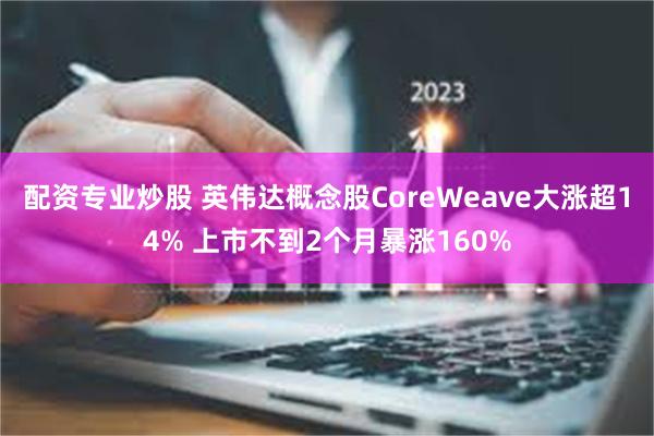 配资专业炒股 英伟达概念股CoreWeave大涨超14% 上市不到2个月暴涨160%