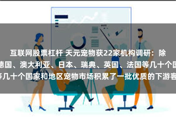互联网股票杠杆 天元宠物获22家机构调研：除美国外，公司已成功在德国、澳大利亚、日本、瑞典、英国、法国等几十个国家和地区宠物市场积累了一批优质的下游客户（附调研问答）