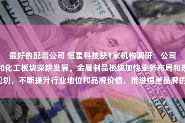 最好的配资公司 恒星科技获1家机构调研：公司将继续在金属制品板块和化工板块深耕发展。金属制品板块加快业务布局和规划，不断提升行业地位和品牌价值，推进恒星品牌的国际化战略（附调研问答）