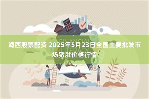 海西股票配资 2025年5月23日全国主要批发市场猪肚价格行情
