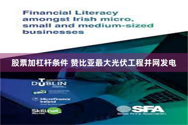 股票加杠杆条件 赞比亚最大光伏工程并网发电