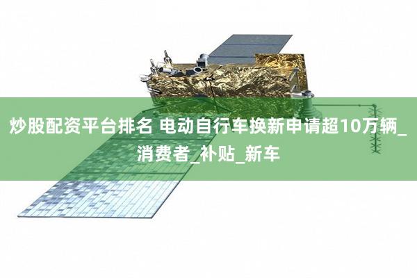 炒股配资平台排名 电动自行车换新申请超10万辆_消费者_补贴_新车