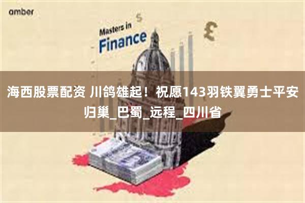 海西股票配资 川鸽雄起！祝愿143羽铁翼勇士平安归巢_巴蜀_远程_四川省