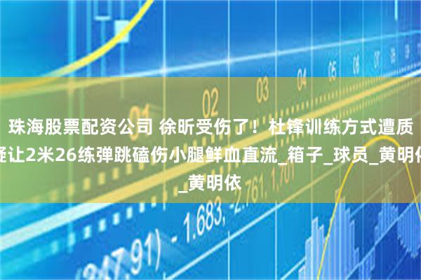 珠海股票配资公司 徐昕受伤了！杜锋训练方式遭质疑让2米26练弹跳磕伤小腿鲜血直流_箱子_球员_黄明依