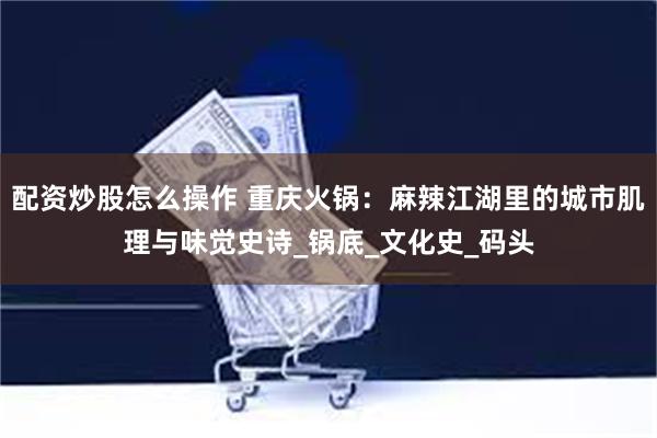 配资炒股怎么操作 重庆火锅：麻辣江湖里的城市肌理与味觉史诗_锅底_文化史_码头
