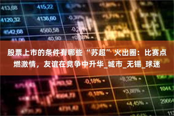 股票上市的条件有哪些 “苏超” 火出圈：比赛点燃激情，友谊在竞争中升华_城市_无锡_球迷