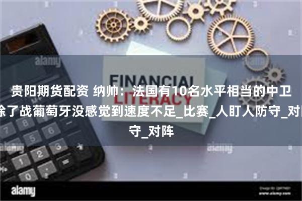 贵阳期货配资 纳帅：法国有10名水平相当的中卫 除了战葡萄牙没感觉到速度不足_比赛_人盯人防守_对阵