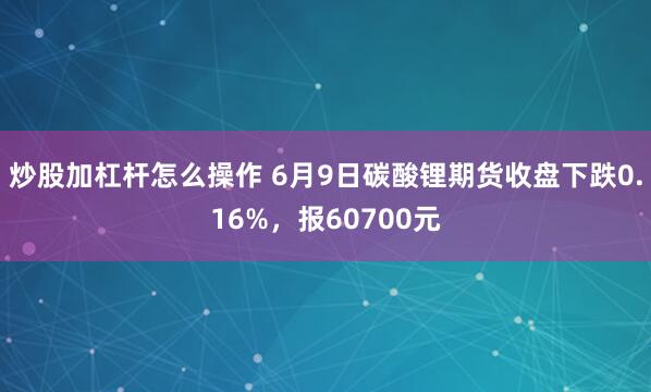 炒股加杠杆怎么操作 6月9日碳酸锂期货收盘下跌0.16%，报60700元