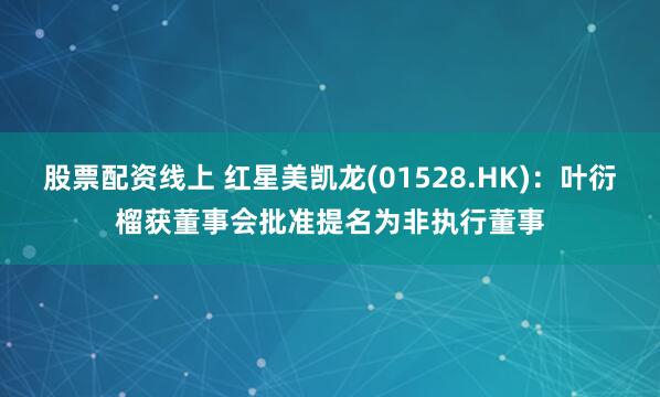 股票配资线上 红星美凯龙(01528.HK)：叶衍榴获董事会批准提名为非执行董事