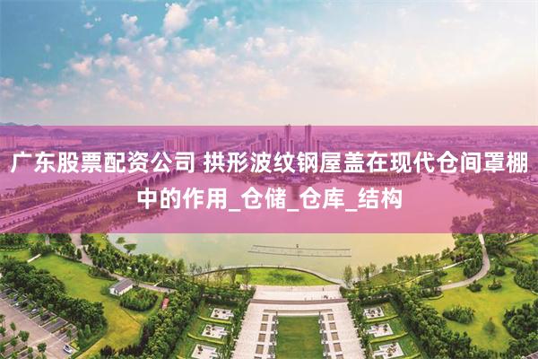 广东股票配资公司 拱形波纹钢屋盖在现代仓间罩棚中的作用_仓储_仓库_结构
