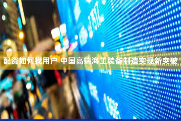 配资如何找用户 中国高端海工装备制造实现新突破