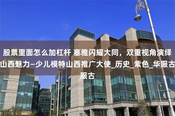 股票里面怎么加杠杆 塞雅闪耀大同，双重视角演绎山西魅力—少儿模特山西推广大使_历史_紫色_华服古