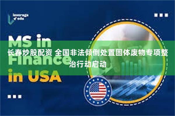 长春炒股配资 全国非法倾倒处置固体废物专项整治行动启动
