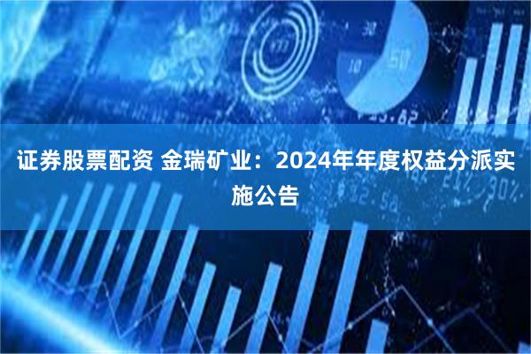 证券股票配资 金瑞矿业：2024年年度权益分派实施公告
